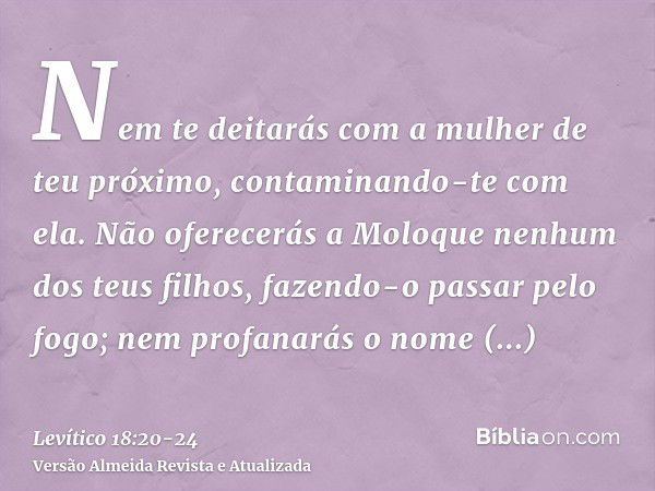 Nem te deitarás com a mulher de teu próximo, contaminando-te com ela.Não oferecerás a Moloque nenhum dos teus filhos, fazendo-o passar pelo fogo; nem profanarás