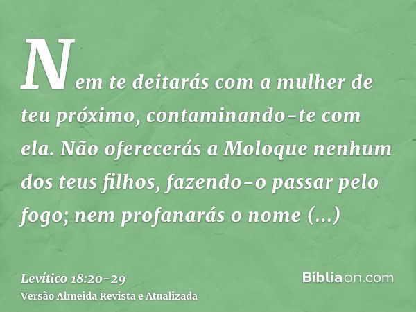 Nem te deitarás com a mulher de teu próximo, contaminando-te com ela.Não oferecerás a Moloque nenhum dos teus filhos, fazendo-o passar pelo fogo; nem profanarás