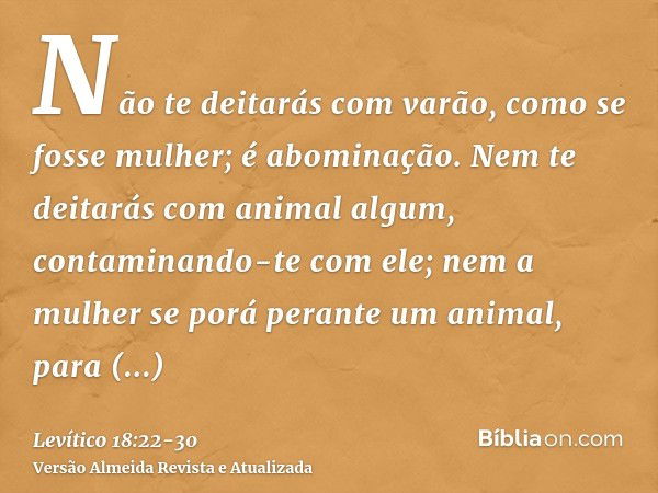 Não te deitarás com varão, como se fosse mulher; é abominação.Nem te deitarás com animal algum, contaminando-te com ele; nem a mulher se porá perante um animal,