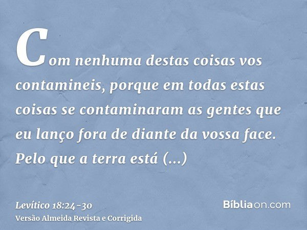 Com nenhuma destas coisas vos contamineis, porque em todas estas coisas se contaminaram as gentes que eu lanço fora de diante da vossa face.Pelo que a terra est