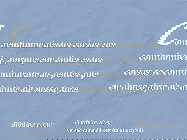 Com nenhuma destas coisas vos contamineis, porque em todas estas coisas se contaminaram as gentes que eu lanço fora de diante da vossa face.