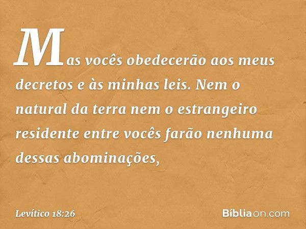 Mas vocês obedecerão aos meus decre­tos e às minhas leis. Nem o natural da terra nem o estrangeiro residente entre vocês farão ne­nhuma dessas abominações, -- L