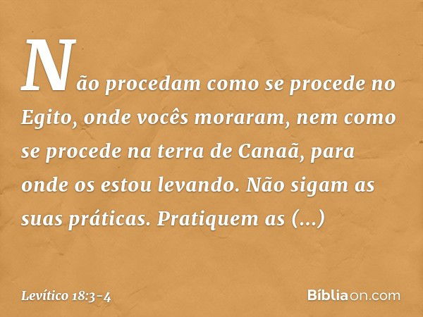 Não procedam como se proce­de no Egito, onde vocês moraram, nem como se procede na terra de Canaã, para onde os estou levando. Não sigam as suas práticas. Prati