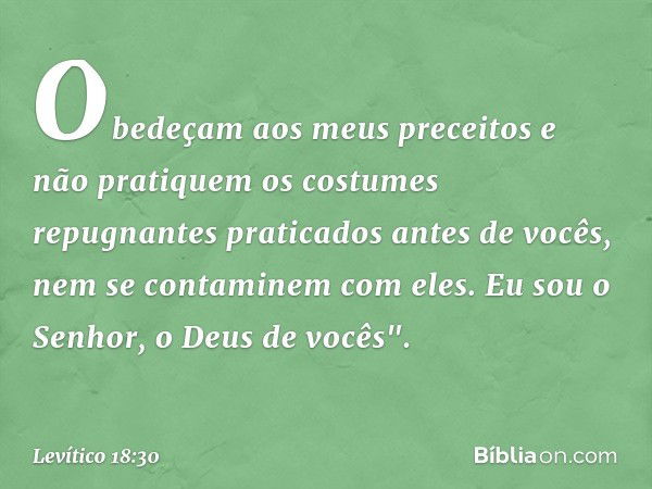 Obe­deçam aos meus preceitos e não pratiquem os costumes repugnantes praticados antes de vo­cês, nem se contaminem com eles. Eu sou o Senhor, o Deus de vocês". 