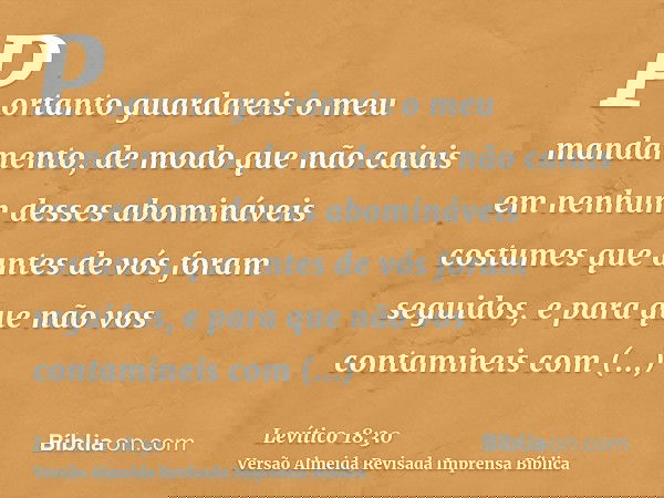 Portanto guardareis o meu mandamento, de modo que não caiais em nenhum desses abomináveis costumes que antes de vós foram seguidos, e para que não vos contamine