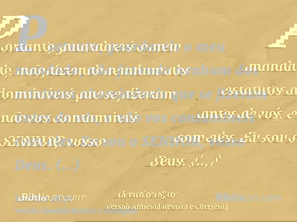 Portanto, guardareis o meu mandado, não fazendo nenhum dos estatutos abomináveis que se fizeram antes de vós, e não vos contamineis com eles. Eu sou o SENHOR, v