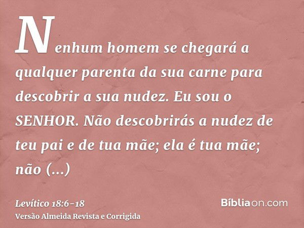 Nenhum homem se chegará a qualquer parenta da sua carne para descobrir a sua nudez. Eu sou o SENHOR.Não descobrirás a nudez de teu pai e de tua mãe; ela é tua m