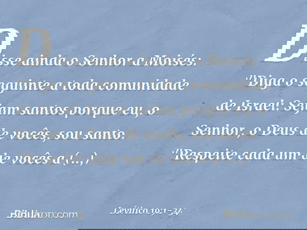 Disse ainda o Senhor a Moisés: "Diga o seguinte a toda comunidade de Israel: Sejam santos porque eu, o Senhor, o Deus de vocês, sou santo. "Respeite cada um de