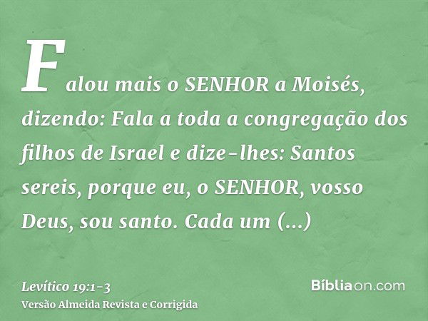 Falou mais o SENHOR a Moisés, dizendo:Fala a toda a congregação dos filhos de Israel e dize-lhes: Santos sereis, porque eu, o SENHOR, vosso Deus, sou santo.Cada