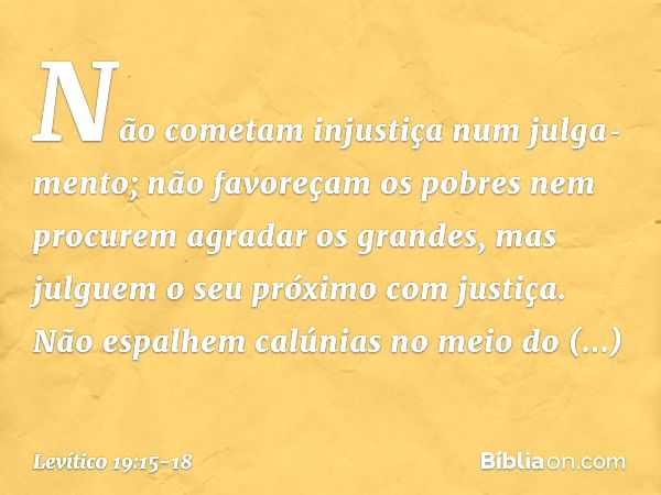 "Não cometam injustiça num julga­mento; não favoreçam os pobres nem procurem agradar os grandes, mas julguem o seu próximo com justiça. "Não espalhem calúnias n