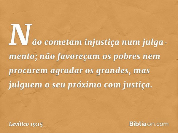 "Não cometam injustiça num julga­mento; não favoreçam os pobres nem procurem agradar os grandes, mas julguem o seu próximo com justiça. -- Levítico 19:15