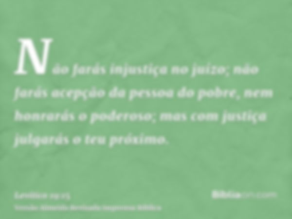 Não farás injustiça no juízo; não farás acepção da pessoa do pobre, nem honrarás o poderoso; mas com justiça julgarás o teu próximo.