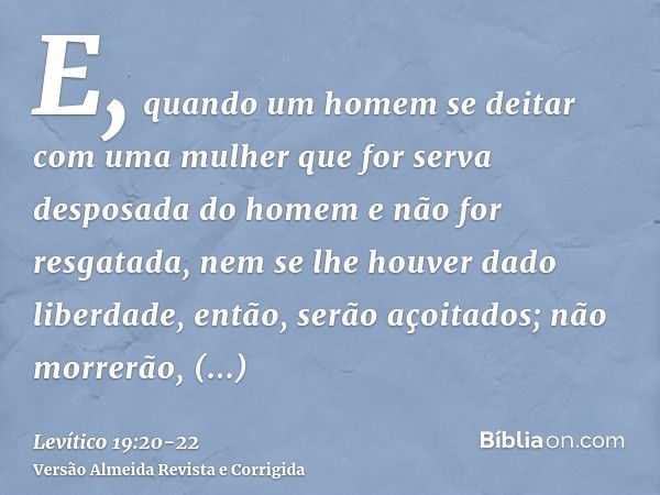 E, quando um homem se deitar com uma mulher que for serva desposada do homem e não for resgatada, nem se lhe houver dado liberdade, então, serão açoitados; não 