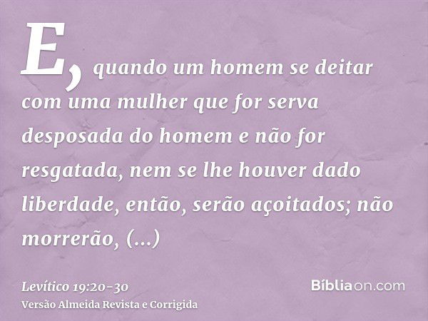 E, quando um homem se deitar com uma mulher que for serva desposada do homem e não for resgatada, nem se lhe houver dado liberdade, então, serão açoitados; não 