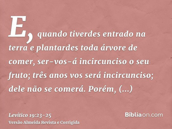 E, quando tiverdes entrado na terra e plantardes toda árvore de comer, ser-vos-á incircunciso o seu fruto; três anos vos será incircunciso; dele não se comerá.P