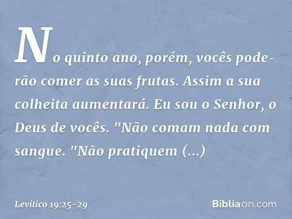 No quinto ano, porém, vocês pode­rão comer as suas frutas. Assim a sua colheita aumentará. Eu sou o Senhor, o Deus de vocês. "Não comam nada com sangue.
"Não pr