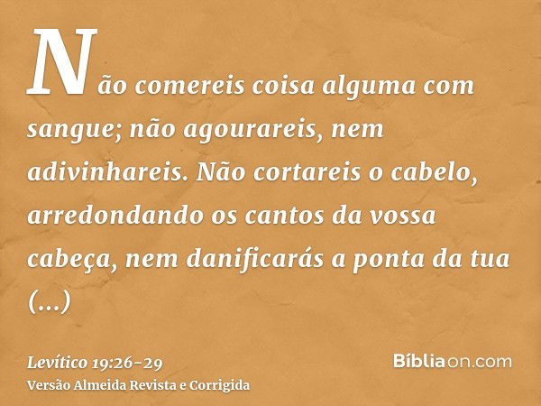 Não comereis coisa alguma com sangue; não agourareis, nem adivinhareis.Não cortareis o cabelo, arredondando os cantos da vossa cabeça, nem danificarás a ponta d