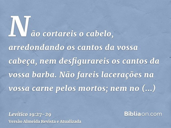 Não cortareis o cabelo, arredondando os cantos da vossa cabeça, nem desfigurareis os cantos da vossa barba.Não fareis lacerações na vossa carne pelos mortos; ne