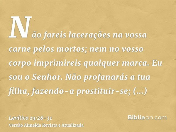 Não fareis lacerações na vossa carne pelos mortos; nem no vosso corpo imprimireis qualquer marca. Eu sou o Senhor.Não profanarás a tua filha, fazendo-a prostitu