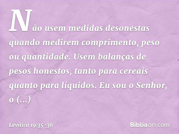 "Não usem medidas desonestas quan­do medirem comprimento, peso ou quantidade. Usem balanças de pesos honestos, tanto para cereais quanto para líquidos. Eu sou o