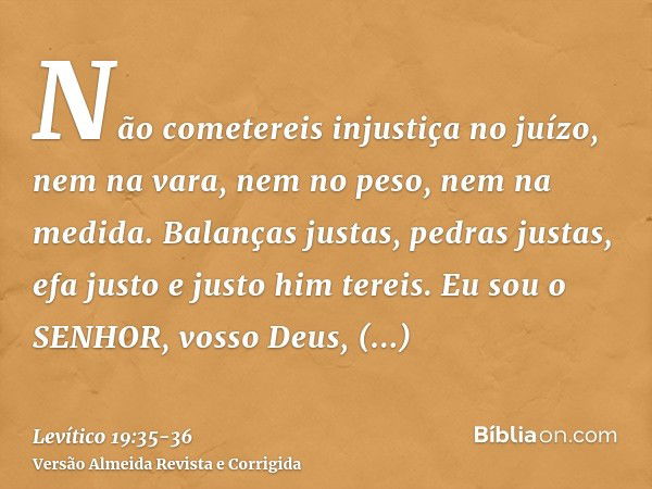 Não cometereis injustiça no juízo, nem na vara, nem no peso, nem na medida.Balanças justas, pedras justas, efa justo e justo him tereis. Eu sou o SENHOR, vosso 