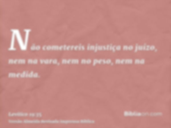 Não cometereis injustiça no juízo, nem na vara, nem no peso, nem na medida.