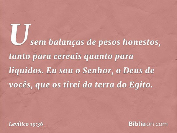 Usem balanças de pesos honestos, tanto para cereais quanto para líquidos. Eu sou o Senhor, o Deus de vocês, que os tirei da terra do Egito. -- Levítico 19:36