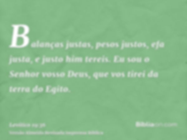 Balanças justas, pesos justos, efa justa, e justo him tereis. Eu sou o Senhor vosso Deus, que vos tirei da terra do Egito.