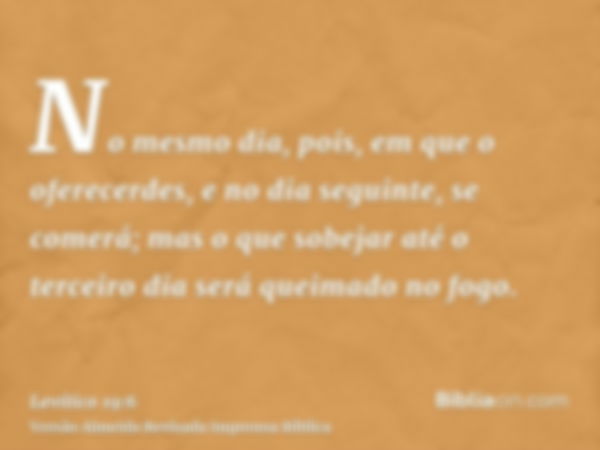 No mesmo dia, pois, em que o oferecerdes, e no dia seguinte, se comerá; mas o que sobejar até o terceiro dia será queimado no fogo.