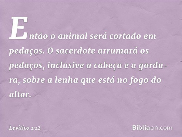 Então o ani­mal será cortado em pedaços. O sacerdote arru­mará os pedaços, inclusive a cabeça e a gordu­ra, sobre a lenha que está no fogo do altar. -- Levítico