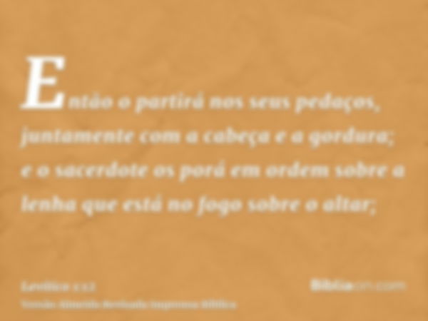 Então o partirá nos seus pedaços, juntamente com a cabeça e a gordura; e o sacerdote os porá em ordem sobre a lenha que está no fogo sobre o altar;