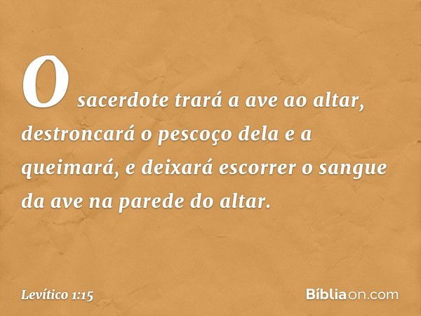 O sacerdote trará a ave ao altar, destroncará o pescoço dela e a queimará, e dei­xará escorrer o sangue da ave na parede do al­tar. -- Levítico 1:15