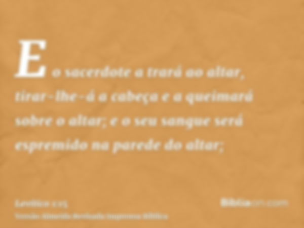 E o sacerdote a trará ao altar, tirar-lhe-á a cabeça e a queimará sobre o altar; e o seu sangue será espremido na parede do altar;