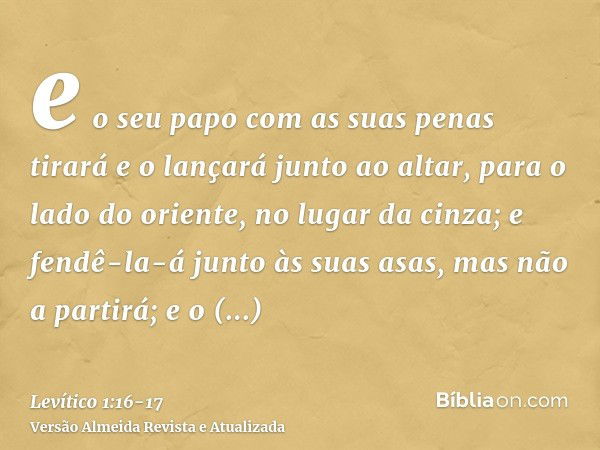 e o seu papo com as suas penas tirará e o lançará junto ao altar, para o lado do oriente, no lugar da cinza;e fendê-la-á junto às suas asas, mas não a partirá; 