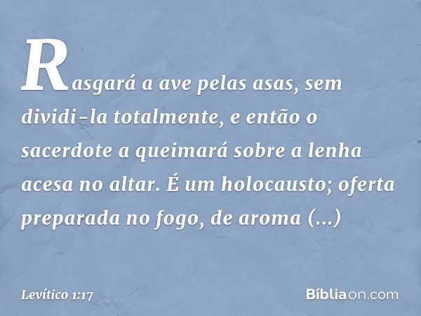 Rasga­rá a ave pelas asas, sem dividi-la totalmente, e então o sacerdote a queimará so­bre a lenha acesa no altar. É um holocausto; oferta preparada no fogo, de