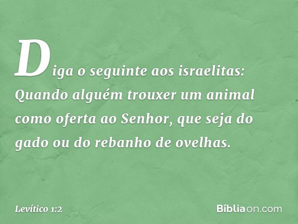 "Diga o seguin­te aos israelitas: Quando alguém trouxer um animal como oferta ao Senhor, que seja do gado ou do rebanho de ovelhas. -- Levítico 1:2