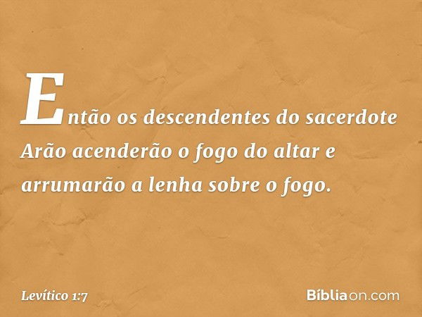 Então os descendentes do sacerdote Arão acen­derão o fogo do altar e arrumarão a lenha sobre o fogo. -- Levítico 1:7