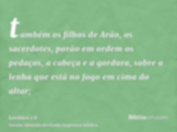 também os filhos de Arão, os sacerdotes, porão em ordem os pedaços, a cabeça e a gordura, sobre a lenha que está no fogo em cima do altar;