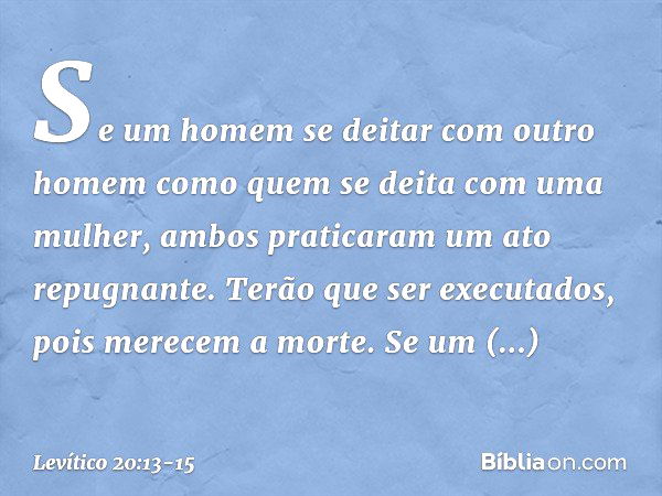 "Se um homem se deitar com outro homem como quem se deita com uma mulher, ambos praticaram um ato repugnante. Terão que ser executados, pois merecem a mor­te. "