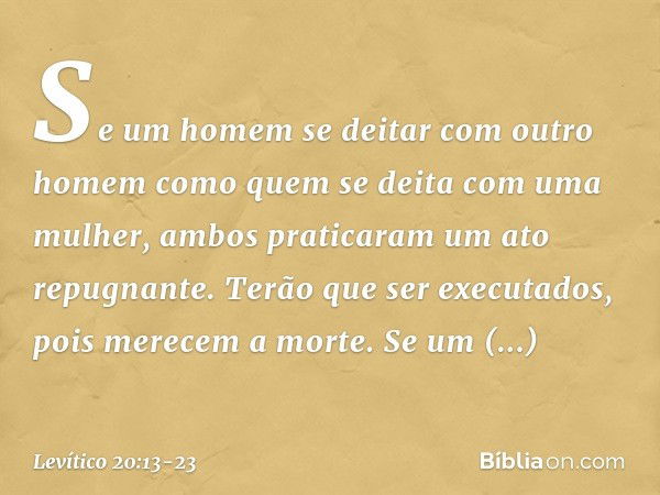 "Se um homem se deitar com outro homem como quem se deita com uma mulher, ambos praticaram um ato repugnante. Terão que ser executados, pois merecem a mor­te. "