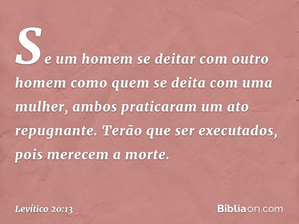 "Se um homem se deitar com outro homem como quem se deita com uma mulher, ambos praticaram um ato repugnante. Terão que ser executados, pois merecem a mor­te. -