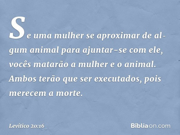 "Se uma mulher se aproximar de al­gum animal para ajuntar-se com ele, vocês ma­tarão a mulher e o animal. Ambos terão que ser executados, pois merecem a mor­te.