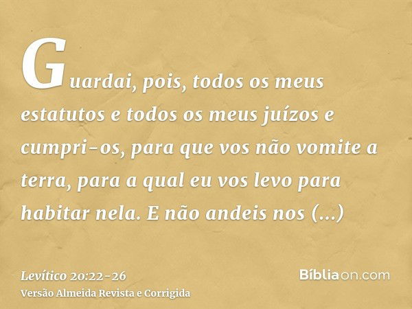 Guardai, pois, todos os meus estatutos e todos os meus juízos e cumpri-os, para que vos não vomite a terra, para a qual eu vos levo para habitar nela.E não ande