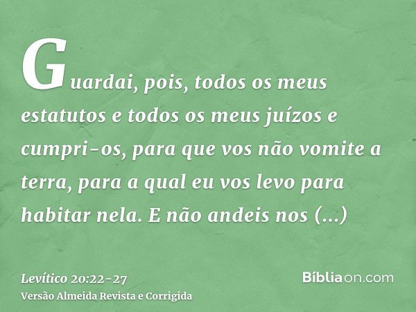 Guardai, pois, todos os meus estatutos e todos os meus juízos e cumpri-os, para que vos não vomite a terra, para a qual eu vos levo para habitar nela.E não ande