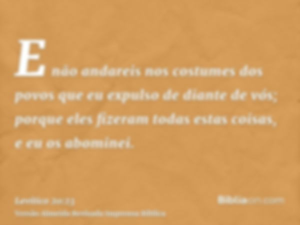 E não andareis nos costumes dos povos que eu expulso de diante de vós; porque eles fizeram todas estas coisas, e eu os abominei.