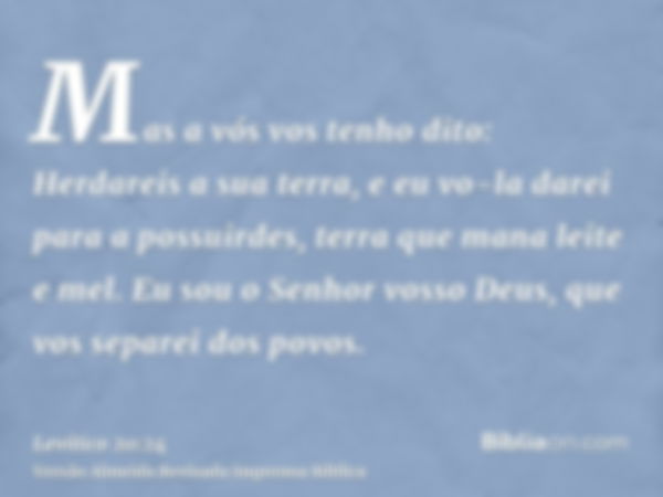 Mas a vós vos tenho dito: Herdareis a sua terra, e eu vo-la darei para a possuirdes, terra que mana leite e mel. Eu sou o Senhor vosso Deus, que vos separei dos