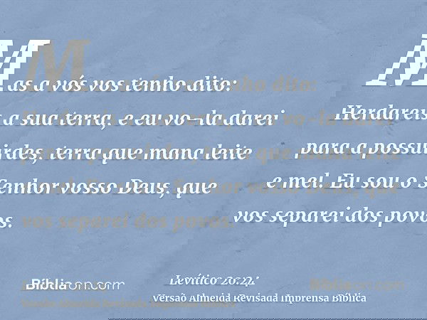 Mas a vós vos tenho dito: Herdareis a sua terra, e eu vo-la darei para a possuirdes, terra que mana leite e mel. Eu sou o Senhor vosso Deus, que vos separei dos