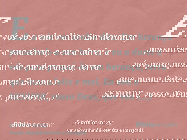 E a vós vos tenho dito: Em herança possuireis a sua terra, e eu a darei a vós para possuí-la em herança, terra que mana leite e mel. Eu sou o SENHOR, vosso Deus