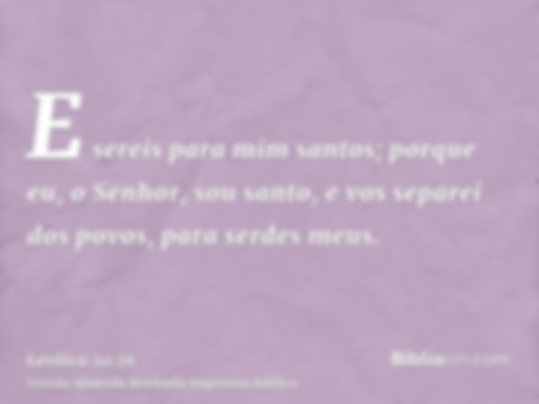 E sereis para mim santos; porque eu, o Senhor, sou santo, e vos separei dos povos, para serdes meus.