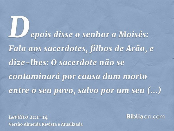 Depois disse o senhor a Moisés: Fala aos sacerdotes, filhos de Arão, e dize-lhes: O sacerdote não se contaminará por causa dum morto entre o seu povo,salvo por 